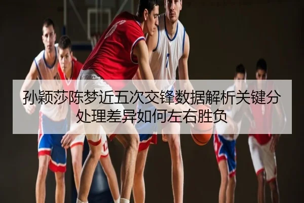 孙颖莎陈梦近五次交锋数据解析关键分处理差异如何左右胜负