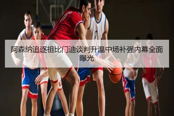 阿森纳追逐祖比门迪谈判升温中场补强内幕全面曝光