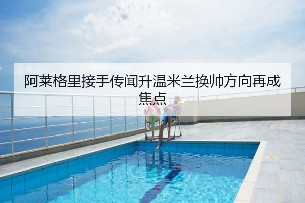 阿莱格里接手传闻升温米兰换帅方向再成焦点