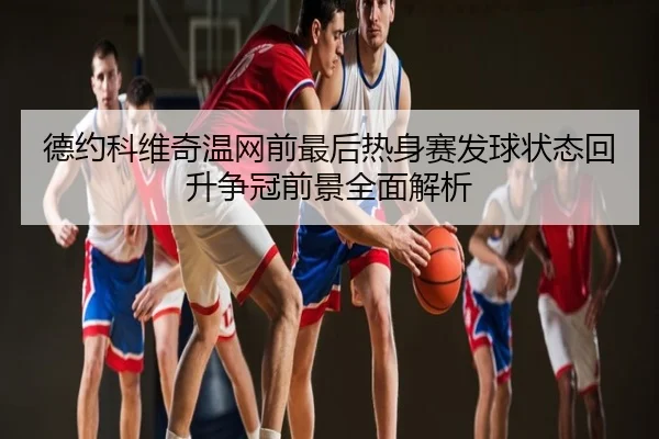 德约科维奇温网前最后热身赛发球状态回升争冠前景全面解析