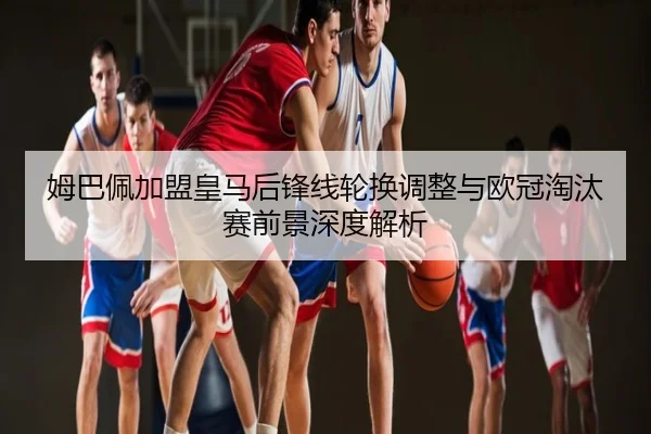 姆巴佩加盟皇马后锋线轮换调整与欧冠淘汰赛前景深度解析