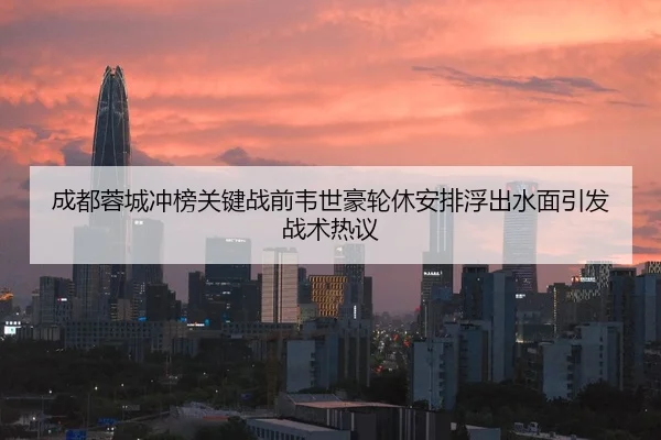 成都蓉城冲榜关键战前韦世豪轮休安排浮出水面引发战术热议