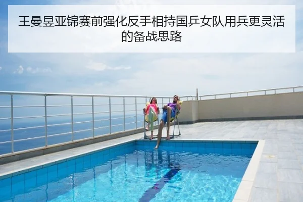 王曼昱亚锦赛前强化反手相持国乒女队用兵更灵活的备战思路