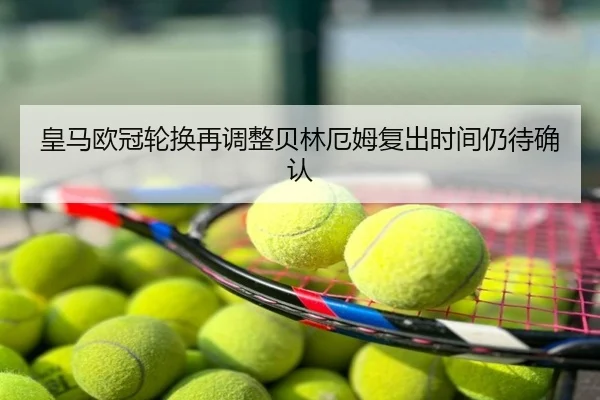 皇马欧冠轮换再调整贝林厄姆复出时间仍待确认