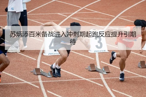 苏炳添百米备战进入冲刺期起跑反应提升引期待