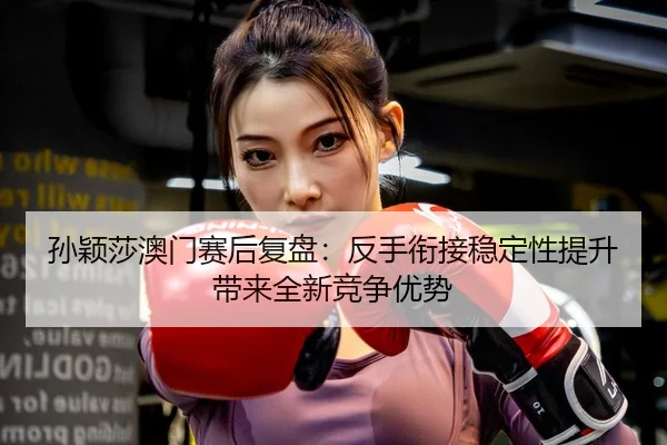 孙颖莎澳门赛后复盘：反手衔接稳定性提升带来全新竞争优势