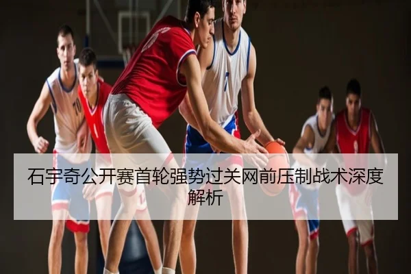 石宇奇公开赛首轮强势过关网前压制战术深度解析